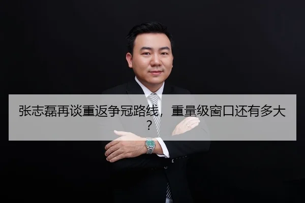 张志磊再谈重返争冠路线，重量级窗口还有多大？