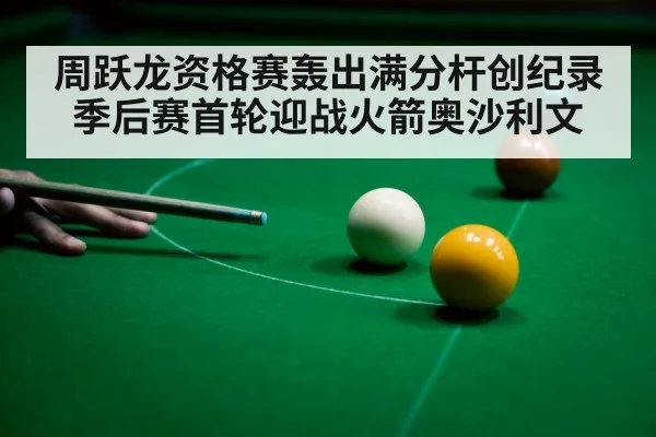 周跃龙资格赛轰出满分杆创纪录 季后赛首轮迎战火箭奥沙利文